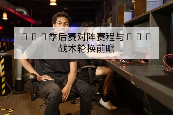 LPL季后赛对阵赛程与BO5战术轮换前瞻